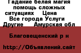 Гадание белая магия помощь сложных ситуациях  › Цена ­ 500 - Все города Услуги » Другие   . Амурская обл.,Благовещенский р-н